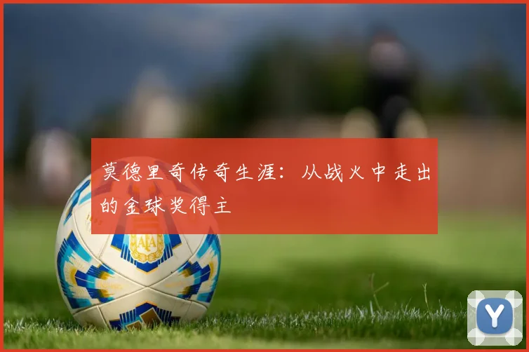 莫德里奇传奇生涯：从战火中走出的金球奖得主
